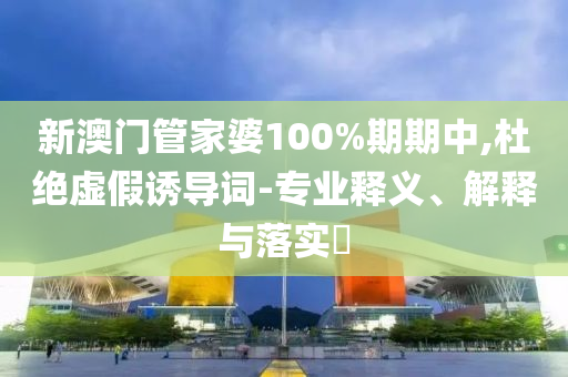 新澳门管家婆100%期期中,杜绝虚假诱导词-专业释义、解释与落实​