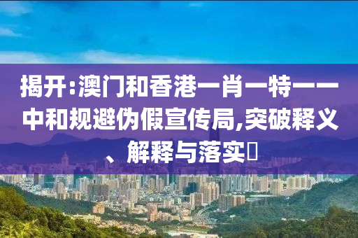 揭开:澳门和香港一肖一特一一中和规避伪假宣传局,突破释义、解释与落实​
