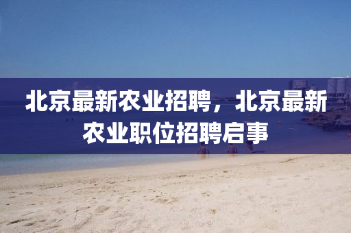 北京最新农业招聘，北京最新农业职位招聘启事