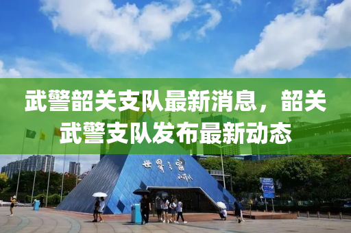 武警韶关支队最新消息，韶关武警支队发布最新动态
