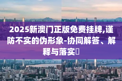 2025新澳门正版免费挂牌,谨防不实的伪形象-协同解答、解释与落实​