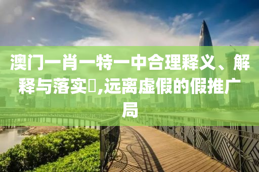 澳门一肖一特一中合理释义、解释与落实​,远离虚假的假推广局