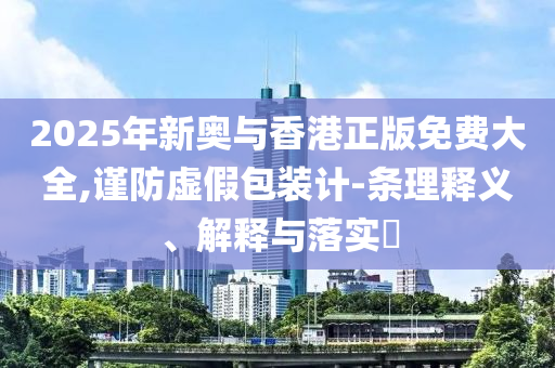 2025年新奥与香港正版免费大全,谨防虚假包装计-条理释义、解释与落实​