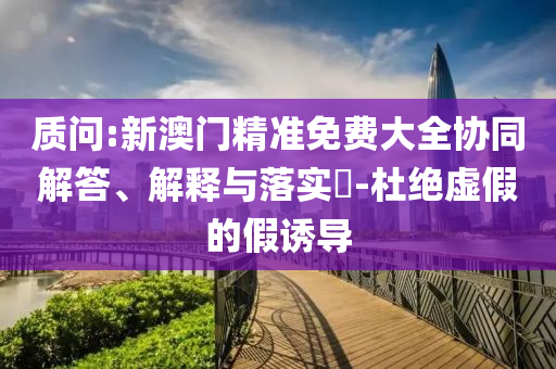 质问:新澳门精准免费大全协同解答、解释与落实​-杜绝虚假的假诱导