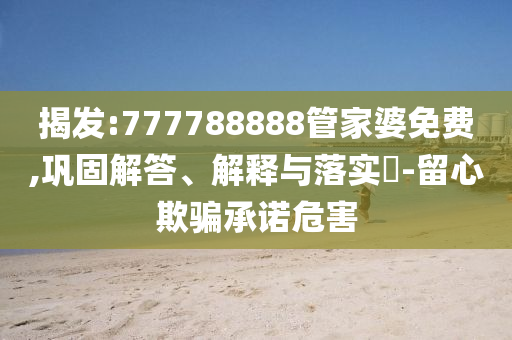 揭发:777788888管家婆免费,巩固解答、解释与落实​-留心欺骗承诺危害