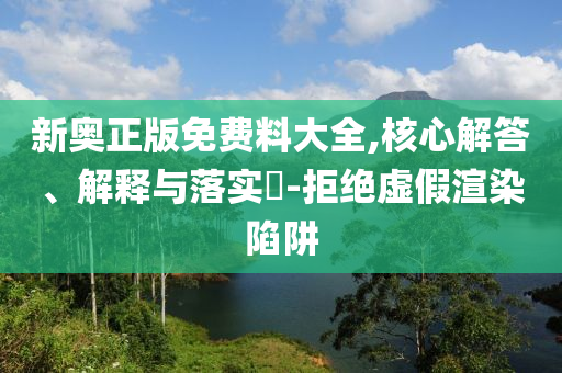 新奥正版免费料大全,核心解答、解释与落实​-拒绝虚假渲染陷阱