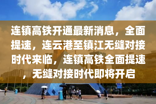 连镇高铁开通最新消息，全面提速，连云港至镇江无缝对接时代来临，连镇高铁全面提速，无缝对接时代即将开启
