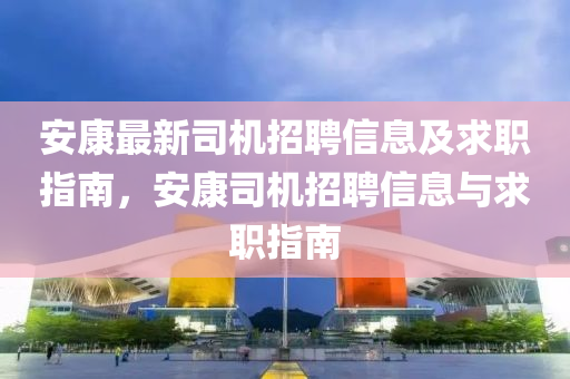 安康最新司机招聘信息及求职指南，安康司机招聘信息与求职指南