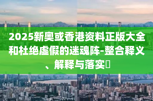 2025新奥或香港资料正版大全和杜绝虚假的迷魂阵-整合释义、解释与落实​