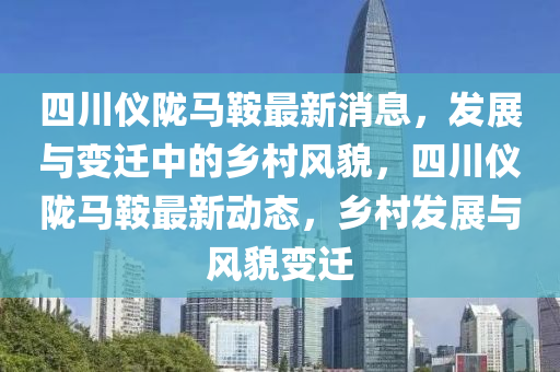 四川仪陇马鞍最新消息，发展与变迁中的乡村风貌，四川仪陇马鞍最新动态，乡村发展与风貌变迁