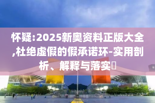 怀疑:2025新奥资料正版大全,杜绝虚假的假承诺环-实用剖析、解释与落实​