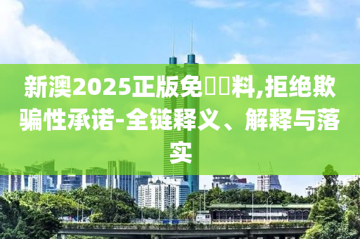 新澳2025正版免費資料,拒绝欺骗性承诺-全链释义、解释与落实
