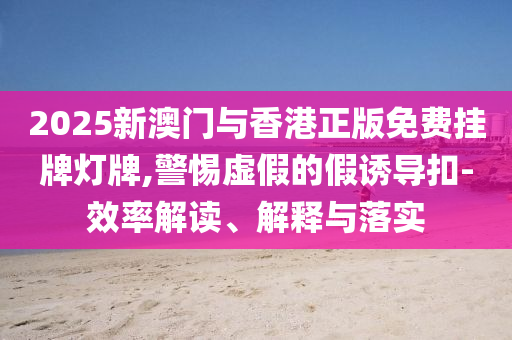 2025新澳门与香港正版免费挂牌灯牌,警惕虚假的假诱导扣-效率解读、解释与落实