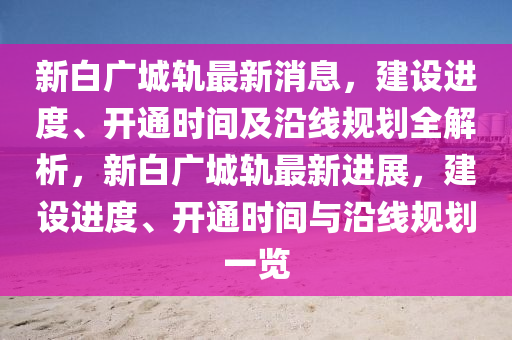 新白广城轨最新消息，建设进度、开通时间及沿线规划全解析，新白广城轨最新进展，建设进度、开通时间与沿线规划一览