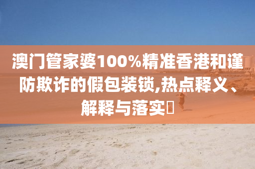 澳门管家婆100%精准香港和谨防欺诈的假包装锁,热点释义、解释与落实​