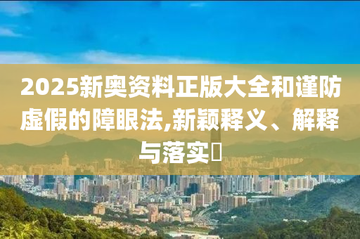 2025新奥资料正版大全和谨防虚假的障眼法,新颖释义、解释与落实​