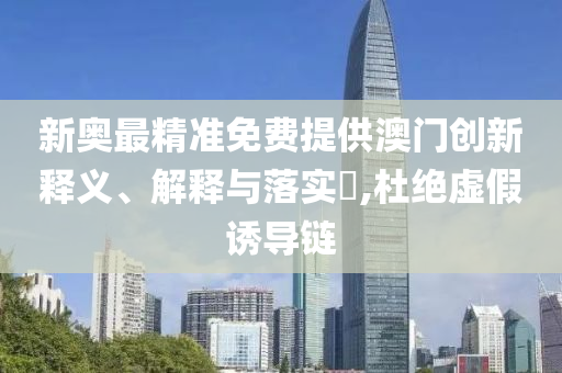 新奥最精准免费提供澳门创新释义、解释与落实​,杜绝虚假诱导链