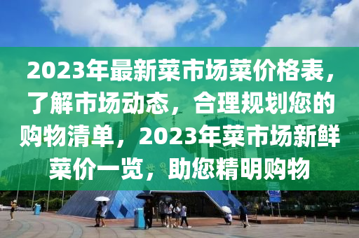 2023年最新菜市场菜价格表，了解市场动态，合理规划您的购物清单，2023年菜市场新鲜菜价一览，助您精明购物