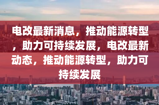 电改最新消息，推动能源转型，助力可持续发展，电改最新动态，推动能源转型，助力可持续发展