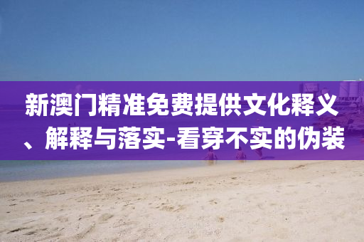 新澳门精准免费提供文化释义、解释与落实-看穿不实的伪装