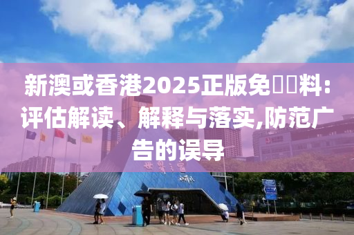 新澳或香港2025正版免費資料:评估解读、解释与落实,防范广告的误导