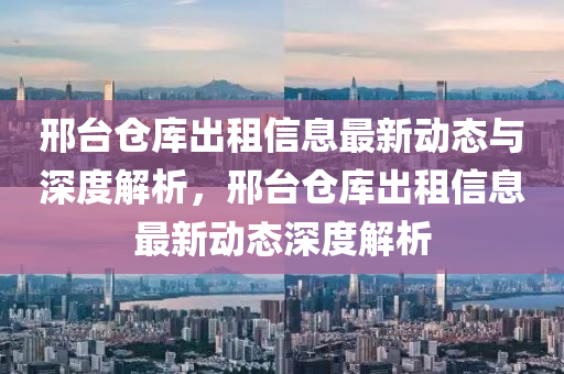 邢台仓库出租信息最新动态与深度解析，邢台仓库出租信息最新动态深度解析