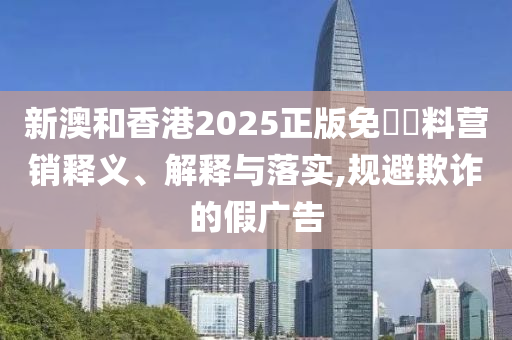 新澳和香港2025正版免費資料营销释义、解释与落实,规避欺诈的假广告