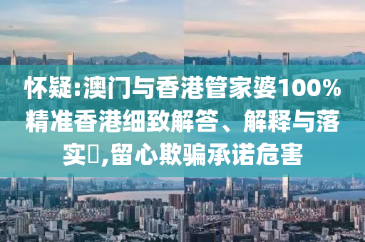 怀疑:澳门与香港管家婆100%精准香港细致解答、解释与落实​,留心欺骗承诺危害