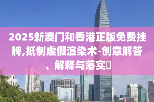 2025新澳门和香港正版免费挂牌,抵制虚假渲染术-创意解答、解释与落实​
