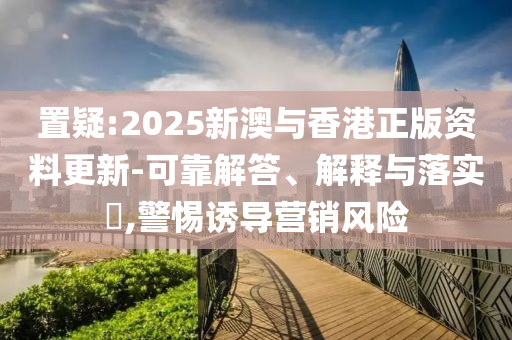 置疑:2025新澳与香港正版资料更新-可靠解答、解释与落实​,警惕诱导营销风险