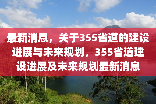 最新消息，关于355省道的建设进展与未来规划，355省道建设进展及未来规划最新消息