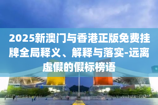 2025新澳门与香港正版免费挂牌全局释义、解释与落实-远离虚假的假标榜语
