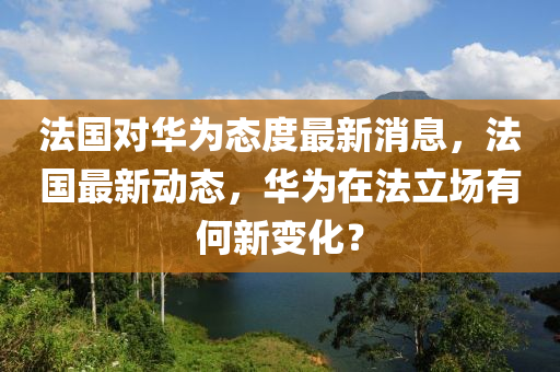 法国对华为态度最新消息，法国最新动态，华为在法立场有何新变化？