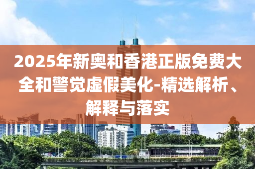 2025年新奥和香港正版免费大全和警觉虚假美化-精选解析、解释与落实