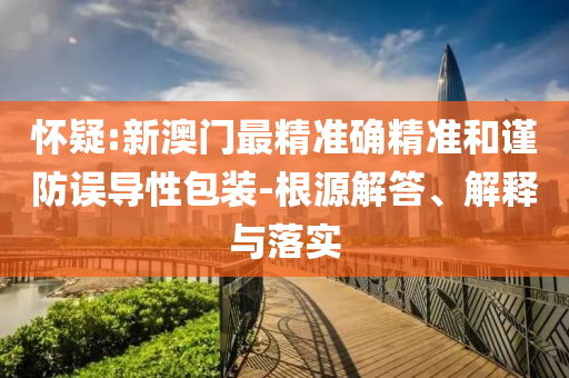 怀疑:新澳门最精准确精准和谨防误导性包装-根源解答、解释与落实