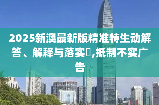 2025新澳最新版精准特生动解答、解释与落实​,抵制不实广告