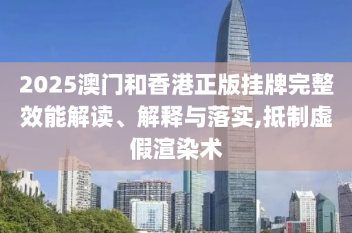 2025澳门和香港正版挂牌完整效能解读、解释与落实,抵制虚假渲染术