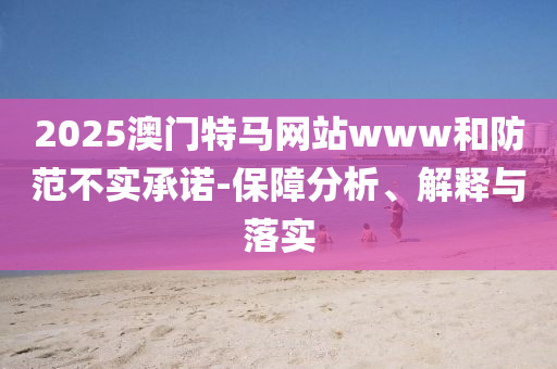 2025澳门特马网站www和防范不实承诺-保障分析、解释与落实