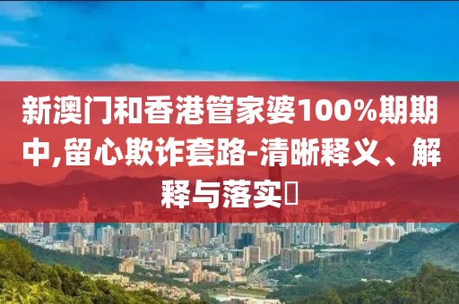 新澳门和香港管家婆100%期期中,留心欺诈套路-清晰释义、解释与落实​