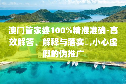 澳门管家婆100%精准准确-高效解答、解释与落实​,小心虚假的伪推广