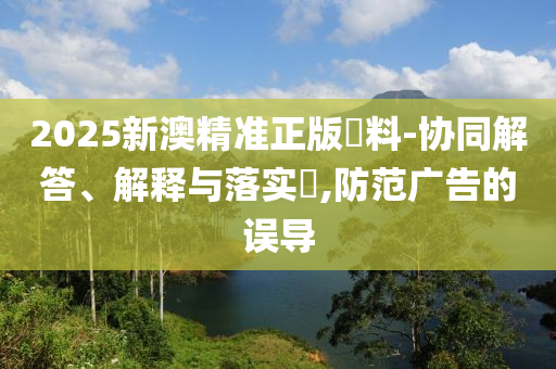 2025新澳精准正版資料-协同解答、解释与落实​,防范广告的误导