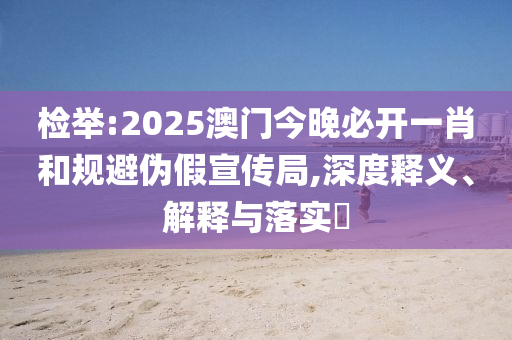 检举:2025澳门今晚必开一肖和规避伪假宣传局,深度释义、解释与落实​
