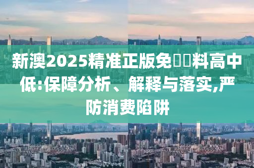 新澳2025精准正版免費資料高中低:保障分析、解释与落实,严防消费陷阱