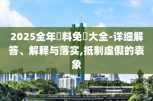 2025全年資料免費大全-详细解答、解释与落实,抵制虚假的表象