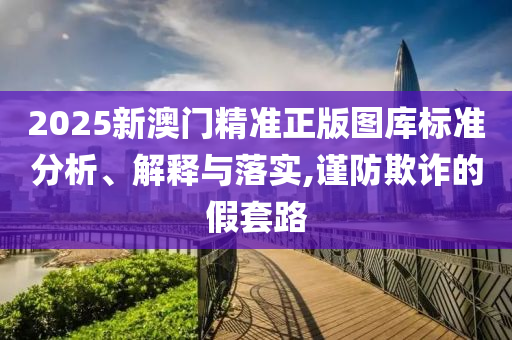 2025新澳门精准正版图库标准分析、解释与落实,谨防欺诈的假套路
