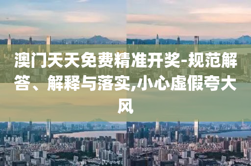 澳门天天免费精准开奖-规范解答、解释与落实,小心虚假夸大风