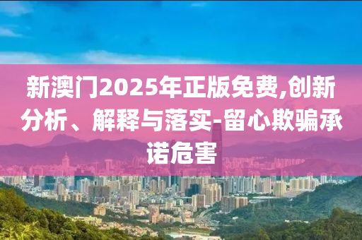 新澳门2025年正版免费,创新分析、解释与落实-留心欺骗承诺危害