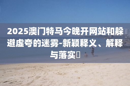 2025澳门特马今晚开网站和躲避虚夸的迷雾-新颖释义、解释与落实​