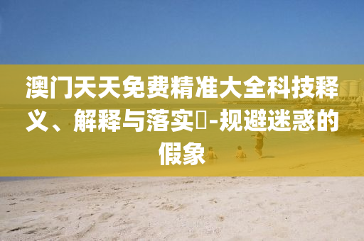 澳门天天免费精准大全科技释义、解释与落实​-规避迷惑的假象