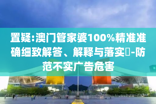 置疑:澳门管家婆100%精准准确细致解答、解释与落实​-防范不实广告危害